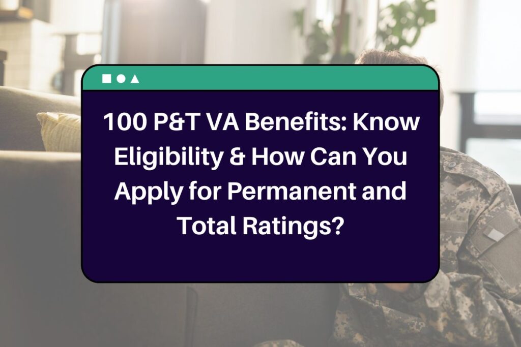 100 P&T VA Benefits: Know Eligibility & How Can You Apply for Permanent and Total Ratings?